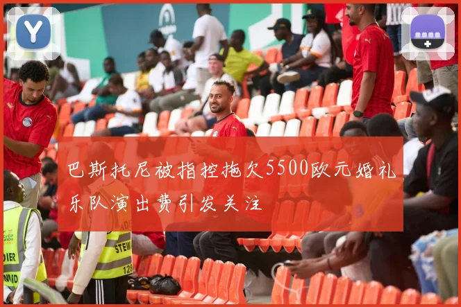 巴斯托尼被指控拖欠5500欧元婚礼乐队演出费引发关注