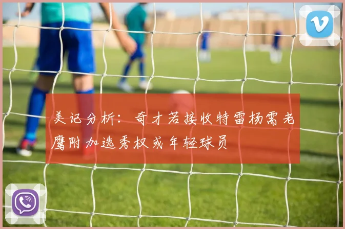 美记分析：奇才若接收特雷杨需老鹰附加选秀权或年轻球员