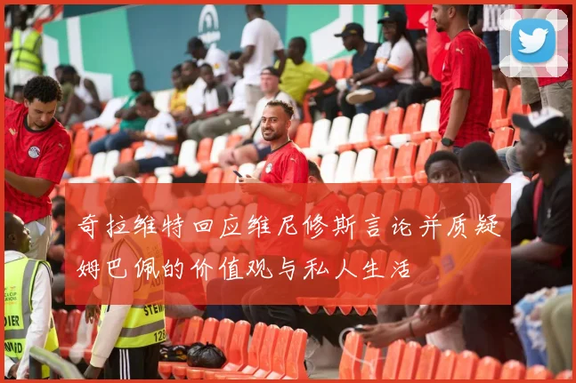 奇拉维特回应维尼修斯言论并质疑姆巴佩的价值观与私人生活