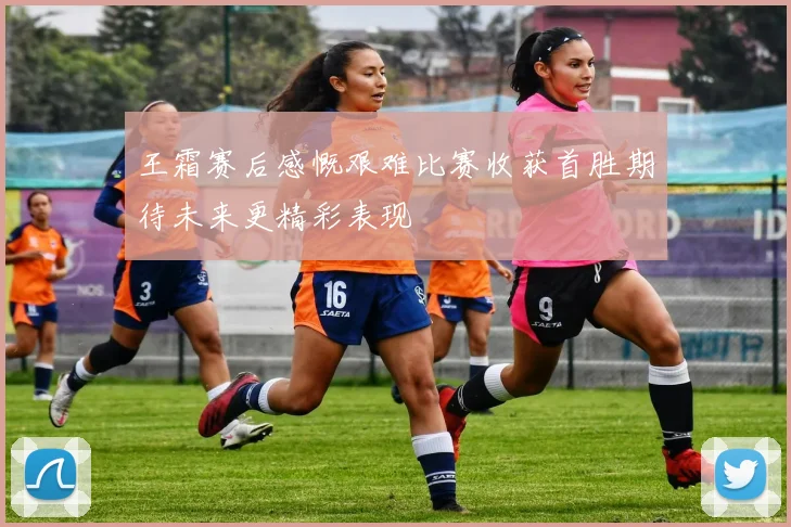 王霜赛后感慨艰难比赛收获首胜期待未来更精彩表现