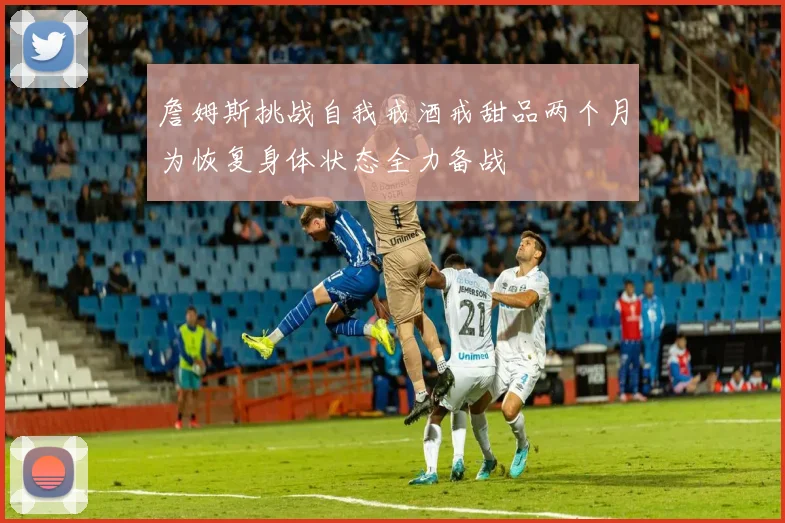 詹姆斯挑战自我戒酒戒甜品两个月为恢复身体状态全力备战