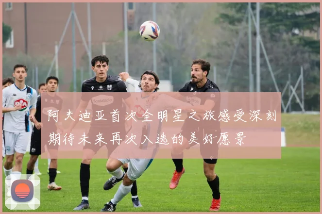 阿夫迪亚首次全明星之旅感受深刻期待未来再次入选的美好愿景