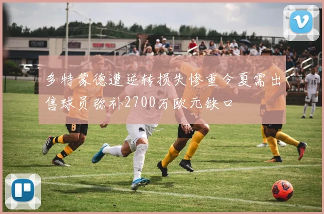 多特蒙德遭逆转损失惨重今夏需出售球员弥补2700万欧元缺口