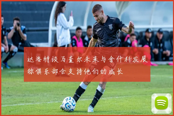达洛特谈马奎尔未来与舍什科发展称俱乐部会支持他们的成长