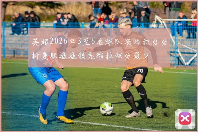 英超2026年3至6名球队场均积分分析曼联遥遥领先维拉积分最少