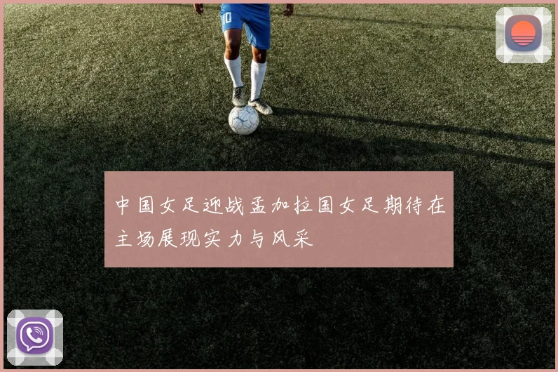 中国女足迎战孟加拉国女足期待在主场展现实力与风采