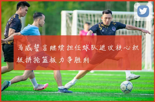 马威誓言继续担任球队进攻核心积极拼抢篮板力争胜利