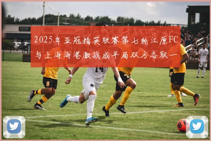 2025年亚冠精英联赛第七轮江原FC与上海海港激战成平局双方各取一分
