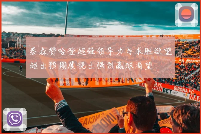 泰森赞哈登超强领导力与求胜欲望超出预期展现出强烈赢球渴望