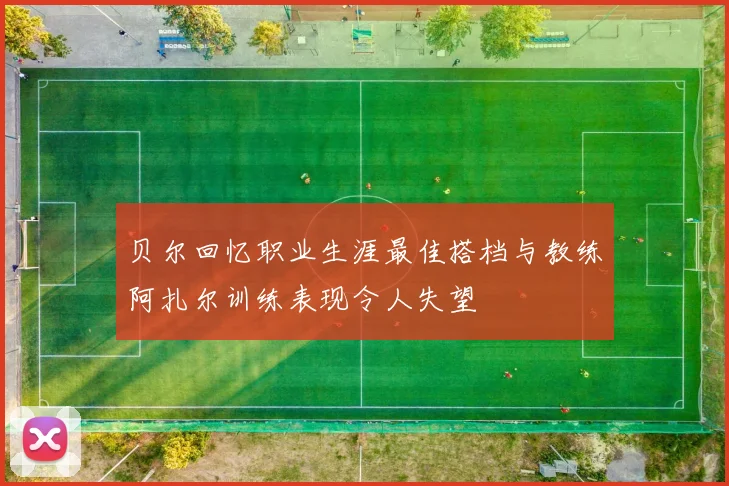 贝尔回忆职业生涯最佳搭档与教练阿扎尔训练表现令人失望