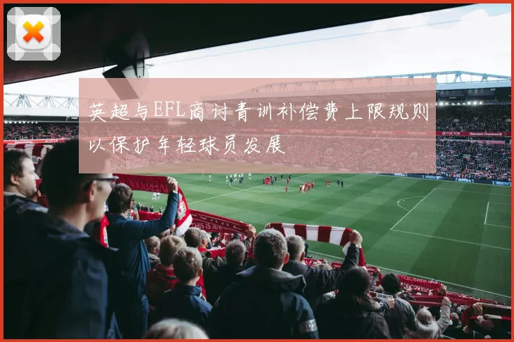 英超与EFL商讨青训补偿费上限规则以保护年轻球员发展