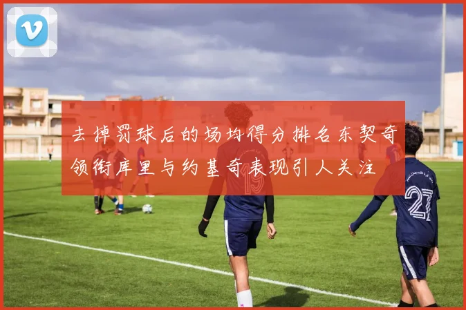 去掉罚球后的场均得分排名东契奇领衔库里与约基奇表现引人关注