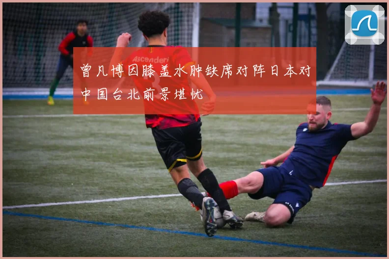 曾凡博因膝盖水肿缺席对阵日本对中国台北前景堪忧