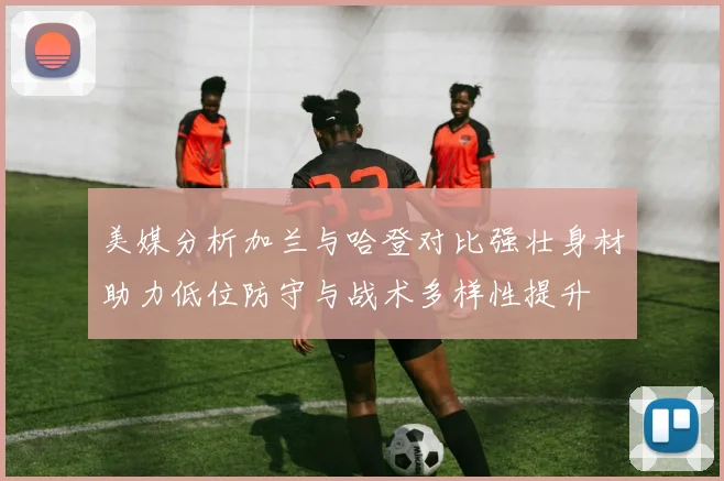 美媒分析加兰与哈登对比强壮身材助力低位防守与战术多样性提升
