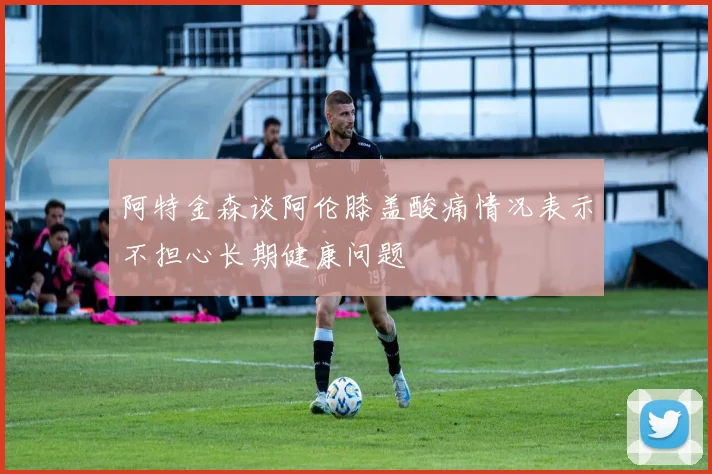 阿特金森谈阿伦膝盖酸痛情况表示不担心长期健康问题