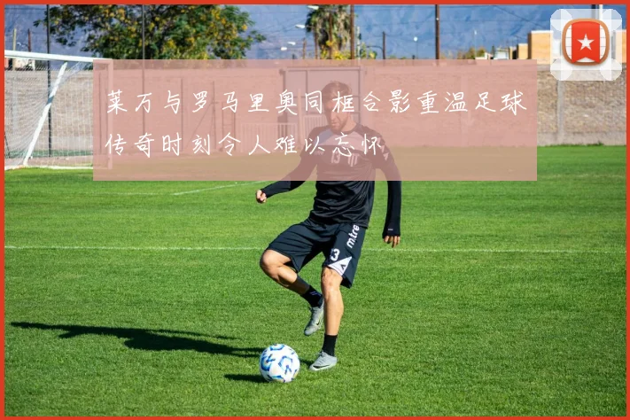 莱万与罗马里奥同框合影重温足球传奇时刻令人难以忘怀