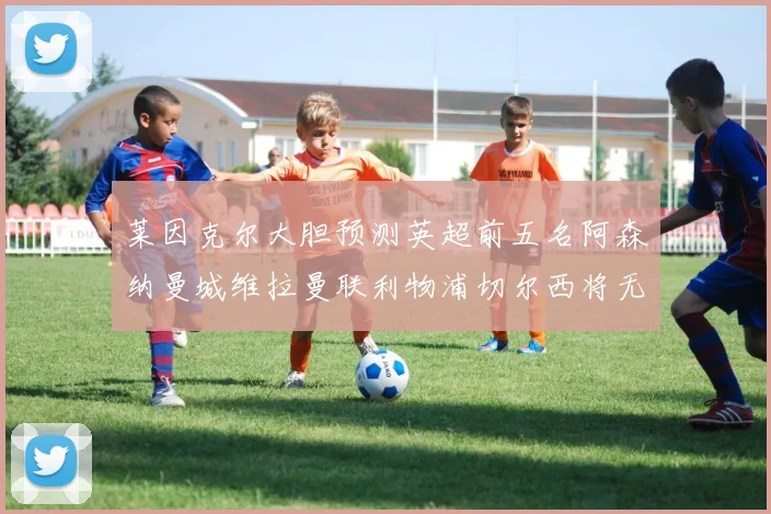 莱因克尔大胆预测英超前五名阿森纳曼城维拉曼联利物浦切尔西将无缘欧战