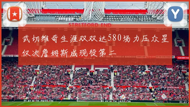 武切维奇生涯双双达580场力压众星仅次詹姆斯成现役第二