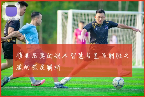 穆里尼奥的战术智慧与皇马制胜之道的深度解析