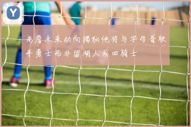 老詹未来动向揭秘他将与字母哥联手勇士而非留湖人或回骑士