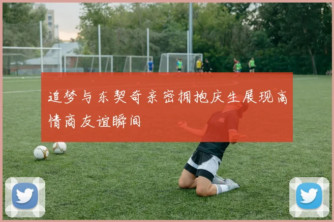 追梦与东契奇亲密拥抱庆生展现高情商友谊瞬间