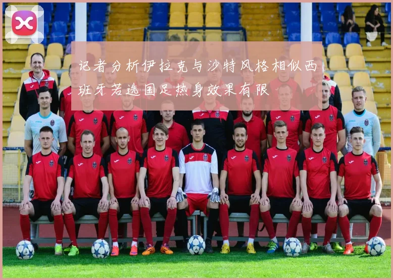记者分析伊拉克与沙特风格相似西班牙若选国足热身效果有限