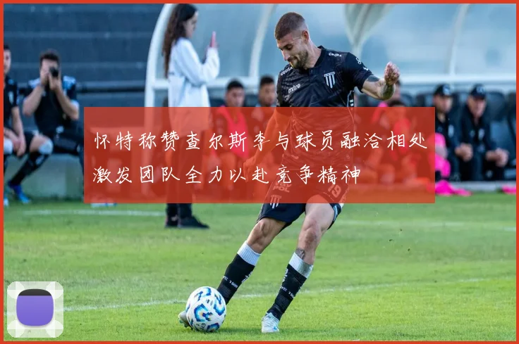 怀特称赞查尔斯李与球员融洽相处激发团队全力以赴竞争精神